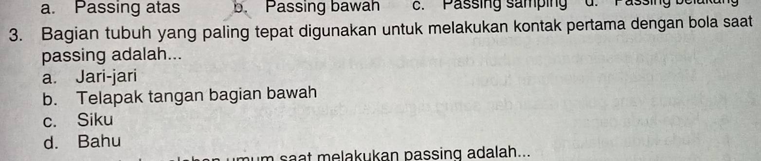 a. Passing atas b. Passing bawah c. Passing samping
3. Bagian tubuh yang paling tepat digunakan untuk melakukan kontak pertama dengan bola saat
passing adalah...
a. Jari-jari
b. Telapak tangan bagian bawah
c. Siku
d. Bahu
um saat melakukan passing adalah...