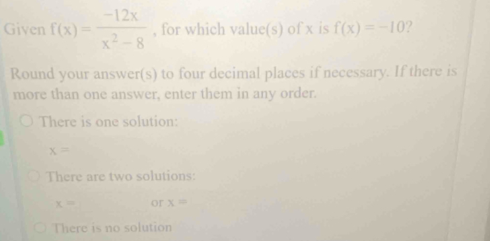 Given f(x)= (-12x)/x^2-8  , for which value(s) of x is f(x)=-10 ? 
Round your answer(s) to four decimal places if necessary. If there is 
more than one answer, enter them in any order. 
There is one solution:
x=
There are two solutions:
x=
or x=
There is no solution