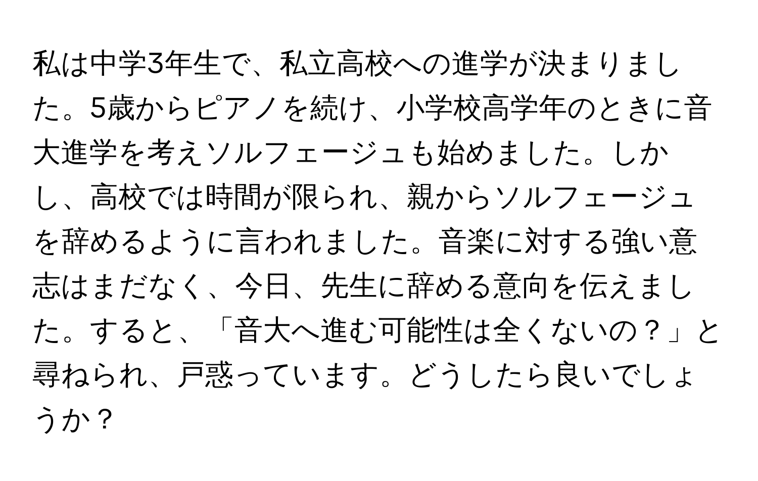 私は中学3年生で、私立高校への進学が決まりました。5歳からピアノを続け、小学校高学年のときに音大進学を考えソルフェージュも始めました。しかし、高校では時間が限られ、親からソルフェージュを辞めるように言われました。音楽に対する強い意志はまだなく、今日、先生に辞める意向を伝えました。すると、「音大へ進む可能性は全くないの？」と尋ねられ、戸惑っています。どうしたら良いでしょうか？