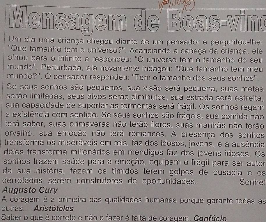 Mensagem de Boas vind 
Um dia uma criança chegou diante de um pensador e perguntou-lhe: 
"Que tamanho tem o universo?". Acariciando a cabeça da criança, ele 
olhou para o infinito e respondeu: "O universo tem o tamanho do seu 
mundo". Perturbada, ela novamente indagou: "Que tamanho tem meu 
mundo?". O pensador respondeu: "Tem o tamanho dos seus sonhos". 
Se seus sonhos são pequenos, sua visão será pequena, suas metas 
sirão limitadas, seus alvos serão diminutos, sua estrada será estreita, 
sua capacidade de suportar as tormentas será frágil. Os sonhos regam 
a existência com sentido. Se seus sonhos são frágeis, sua comida não 
terá sabor, suas primaveras não terão flores, suas manhãs não terão 
orvalho, sua emoção não terá romances. A presença dos sonhos 
transforma os miseráveis em reis, faz dos idosos, jovens, e a ausência 
deles transforma milionários em mendigos faz dos jovens idosos. Os 
sonhos trazem saúde para a emoção, equipam o frágil para ser autor 
da sua história, fazem os tímidos terem golpes de ousadia e os 
derrotados serem construtores de oportunidades. Sonhe! 
Augusto Cury 
A coragem é a primeira das qualidades humanas porque garante todas as 
outras. Aristóteles 
Saber o que é correto e não o fazer é falta de coragem. Confúcio