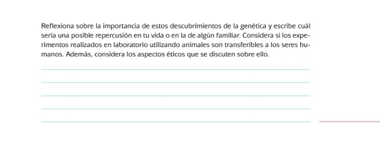 Reflexiona sobre la importancia de estos descubrimientos de la genética y escribe cuál 
sería una posible repercusión en tu vida o en la de algún familiar. Considera si los expe- 
rimentos realizados en laboratorio utilizando animales son transferibles a los seres hu- 
manos. Además, considera los aspectos éticos que se discuten sobre ello. 
_ 
_ 
_ 
_ 
__