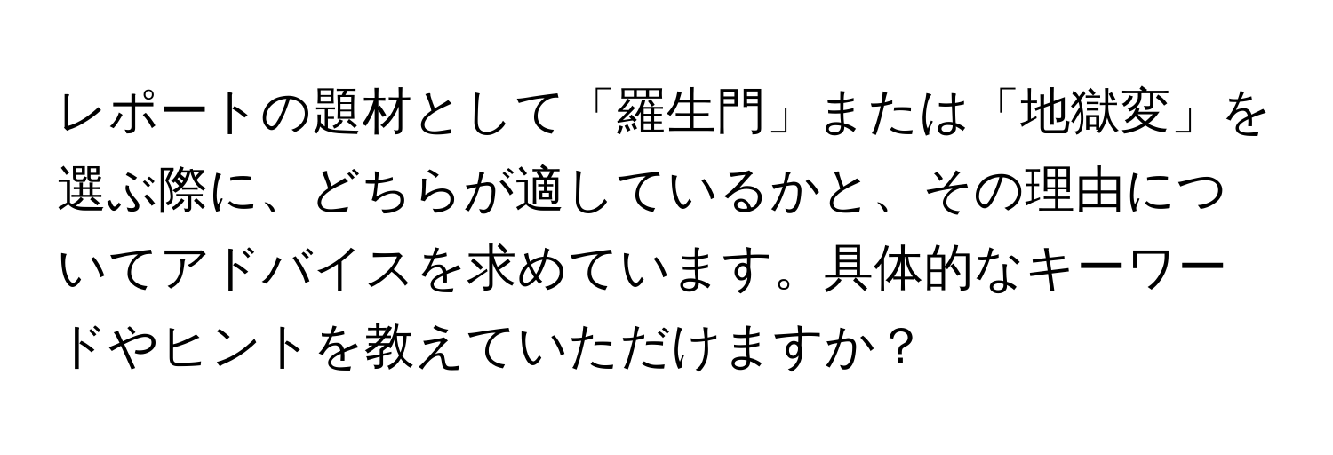 レポートの題材として「羅生門」または「地獄変」を選ぶ際に、どちらが適しているかと、その理由についてアドバイスを求めています。具体的なキーワードやヒントを教えていただけますか？