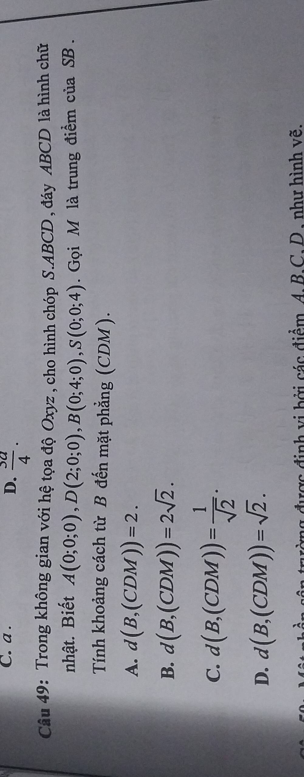 a.
D.  3a/4 . 
Câu 49: Trong không gian với hệ tọa độ Oxyz , cho hình chóp S. ABCD , đáy ABCD là hình chữ
nhật. Biết A(0;0;0), D(2;0;0), B(0;4;0), S(0;0;4). Gọi M là trung điểm của SB.
Tính khoảng cách từ B đến mặt phẳng (CDM).
A. d(B,(CDM))=2.
B. d(B,(CDM))=2sqrt(2).
C. d(B,(CDM))= 1/sqrt(2) .
D. d(B,(CDM))=sqrt(2). 
đờng được định vị bởi các điểm. A. B.C. D. như hình vẽ.