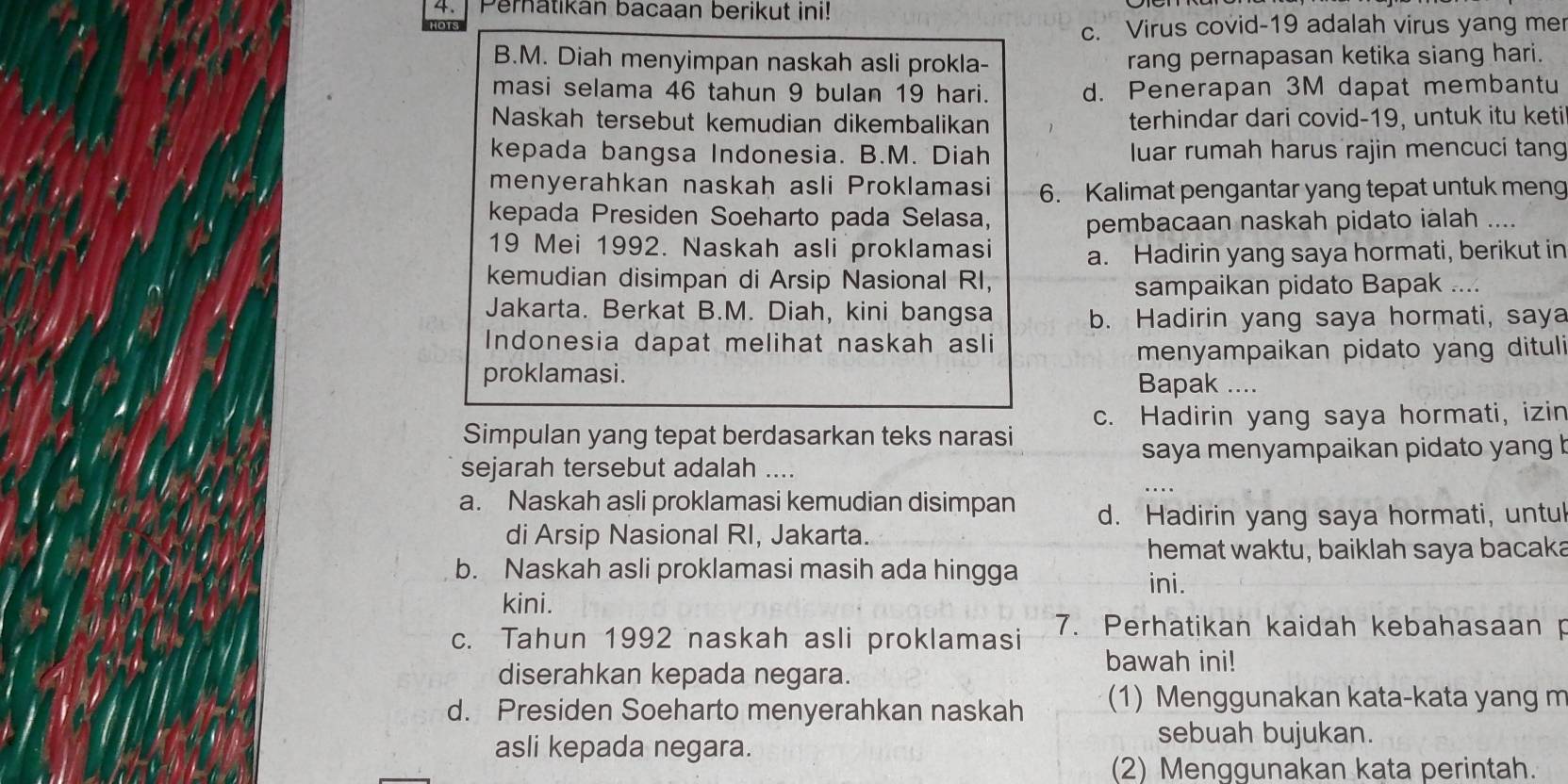 ] Pernatikan bacaan berikut ini!
c. Virus covid-19 adalah virus yang me
B.M. Diah menyimpan naskah asli prokla- rang pernapasan ketika siang hari.
masi selama 46 tahun 9 bulan 19 hari. d. Penerapan 3M dapat membantu
Naskah tersebut kemudian dikembalikan terhindar dari covid-19, untuk itu keti
kepada bangsa Indonesia. B.M. Diah luar rumah harus rajin mencuci tang
menyerahkan naskah asli Proklamasi 6. Kalimat pengantar yang tepat untuk meng
kepada Presiden Soeharto pada Selasa, pembacaan naskah pidato ialah ....
19 Mei 1992. Naskah asli proklamasi a. Hadirin yang saya hormati, berikut in
kemudian disimpan di Arsip Nasional RI,
sampaikan pidato Bapak …
Jakarta. Berkat B.M. Diah, kini bangsa b. Hadirin yang saya hormati, saya
Indonesia dapat melihat naskah asli
menyampaikan pidato yang dituli
proklamasi.
Bapak ....
c. Hadirin yang saya hormati, izin
Simpulan yang tepat berdasarkan teks narasi
saya menyampaikan pidato yang b
sejarah tersebut adalah ....
a. Naskah asli proklamasi kemudian disimpan d. Hadirin yang saya hormati, untu
di Arsip Nasional RI, Jakarta.
hemat waktu, baiklah saya bacaka
b. Naskah asli proklamasi masih ada hingga ini.
kini.
c. Tahun 1992 naskah asli proklamasi 7. Perhatikan kaidah kebahasaan p
bawah ini!
diserahkan kepada negara.
d. Presiden Soeharto menyerahkan naskah (1) Menggunakan kata-kata yang m
asli kepada negara.
sebuah bujukan.
(2) Menggunakan kata perintah.