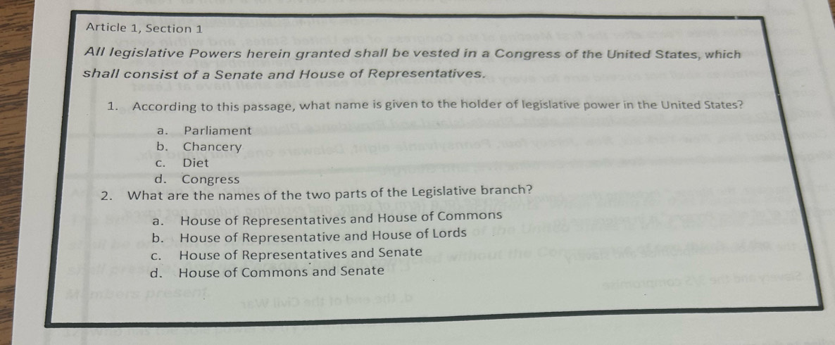 Article 1, Section 1
All legislative Powers herein granted shall be vested in a Congress of the United States, which
shall consist of a Senate and House of Representatives.
1. According to this passage, what name is given to the holder of legislative power in the United States?
a. Parliament
b. Chancery
c. Diet
d. Congress
2. What are the names of the two parts of the Legislative branch?
a. House of Representatives and House of Commons
b. House of Representative and House of Lords
c. House of Representatives and Senate
d. House of Commons and Senate