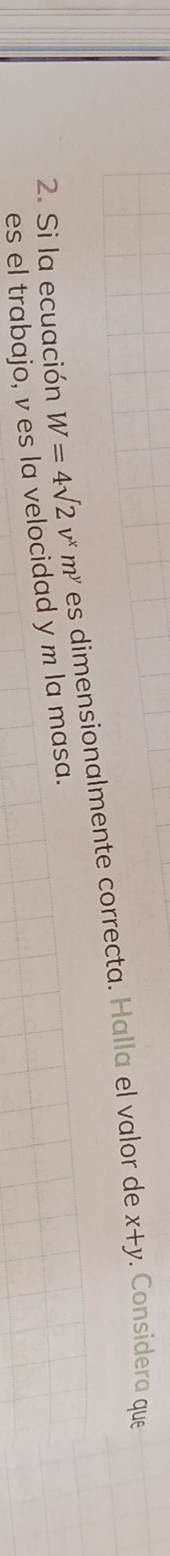 Si la ecuación W=4sqrt(2)v^xm^y es dimensionalmente correcta. Halla el valor de
x+y. Considera que
es el trabajo, v es la velocidad y m la masa.