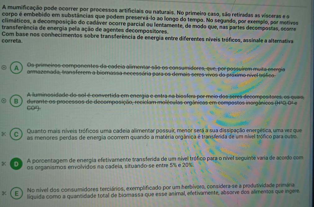 A mumificação pode ocorrer por processos artificiais ou naturais. No primeiro caso, são retiradas as vísceras e o
corpo é embebido em substâncias que podem preservá-lo ao longo do tempo. No segundo, por exemplo, por motivos
climáticos, a decomposição do cadáver ocorre parcial ou lentamente, de modo que, nas partes decompostas, ocorre
transferência de energia pela ação de agentes decompositores.
Com base nos conhecimentos sobre transferência de energia entre diferentes níveis tróficos, assinale a alternativa
correta.
Os primeiros componentes da cadeia alimentar são os consumidores, que, por possuírem muita energia
A armazenada, transferem a biomassa necessária para os demais seres vivos do próximo nível trófico.
A luminosidade do sol é convertida em energia e entra na biosfera por meio dos seres decompositores, os quais,
B ) durante os processos de decomposição, reciclam moléculas orgânicas em compostos inorgânicos (H²0, 0² e
CO²).
C Quanto mais níveis tróficos uma cadeia alimentar possuir, menor será a sua dissipação energética, uma vez que
as menores perdas de energia ocorrem quando a matéria orgânica é transferida de um nível trófico para outro.
D a A porcentagem de energia efetivamente transferida de um nível trófico para o nível seguinte varia de acordo com
os organismos envolvidos na cadeia, situando-se entre 5% e 20%.
K E No nível dos consumidores terciários, exemplificado por um herbívoro, considera-se a produtividade primária
líquida como a quantidade total de biomassa que esse animal, efetivamente, absorve dos alimentos que ingere.