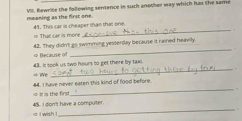 Rewrite the following sentence in such another way which has the same 
meaning as the first one. 
41. This car is cheaper than that one. 
_. 
= That car is more 
_ 
42. They didn't go swimming yesterday because it rained heavily. 
Because of 、 
43. It took us two hours to get there by taxi. 
_, 
We 
44. I have never eaten this kind of food before. 
_, 
→ It is the first 
45. I don't have a computer. 
_. 
I wish I