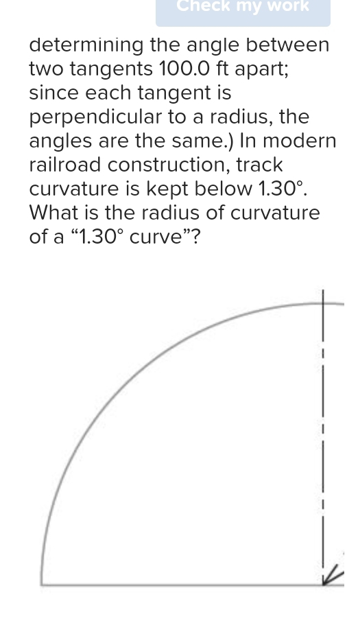 Check my work 
determining the angle between 
two tangents 100.0 ft apart; 
since each tangent is 
perpendicular to a radius, the 
angles are the same.) In modern 
railroad construction, track 
curvature is kept below 1.30°. 
What is the radius of curvature 
of a “ 1.30° curve”?