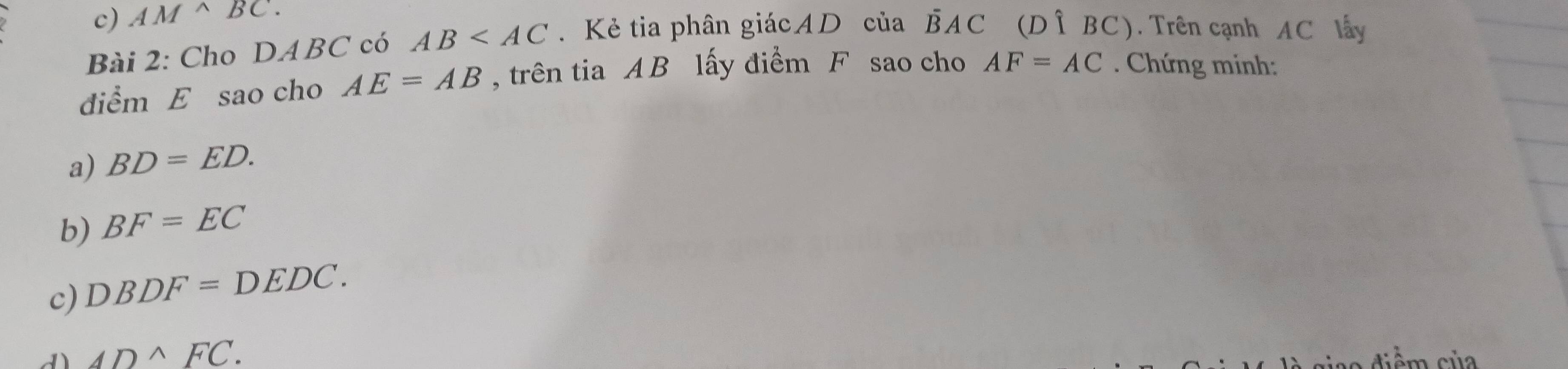 c) AM^(wedge)BC. 
Bài 2: Cho DABC có AB . Kẻ tia phân giácAD của overline BAC □  (Dhat 1BC). Trên cạnh AC lấy
điểm E sao cho AE=AB , trên tia AB lấy điểm F sao cho AF=AC. Chứng minh:
a) BD=ED. 
b) BF=EC
c) DBDF=DEDC.
ADwedge FC.