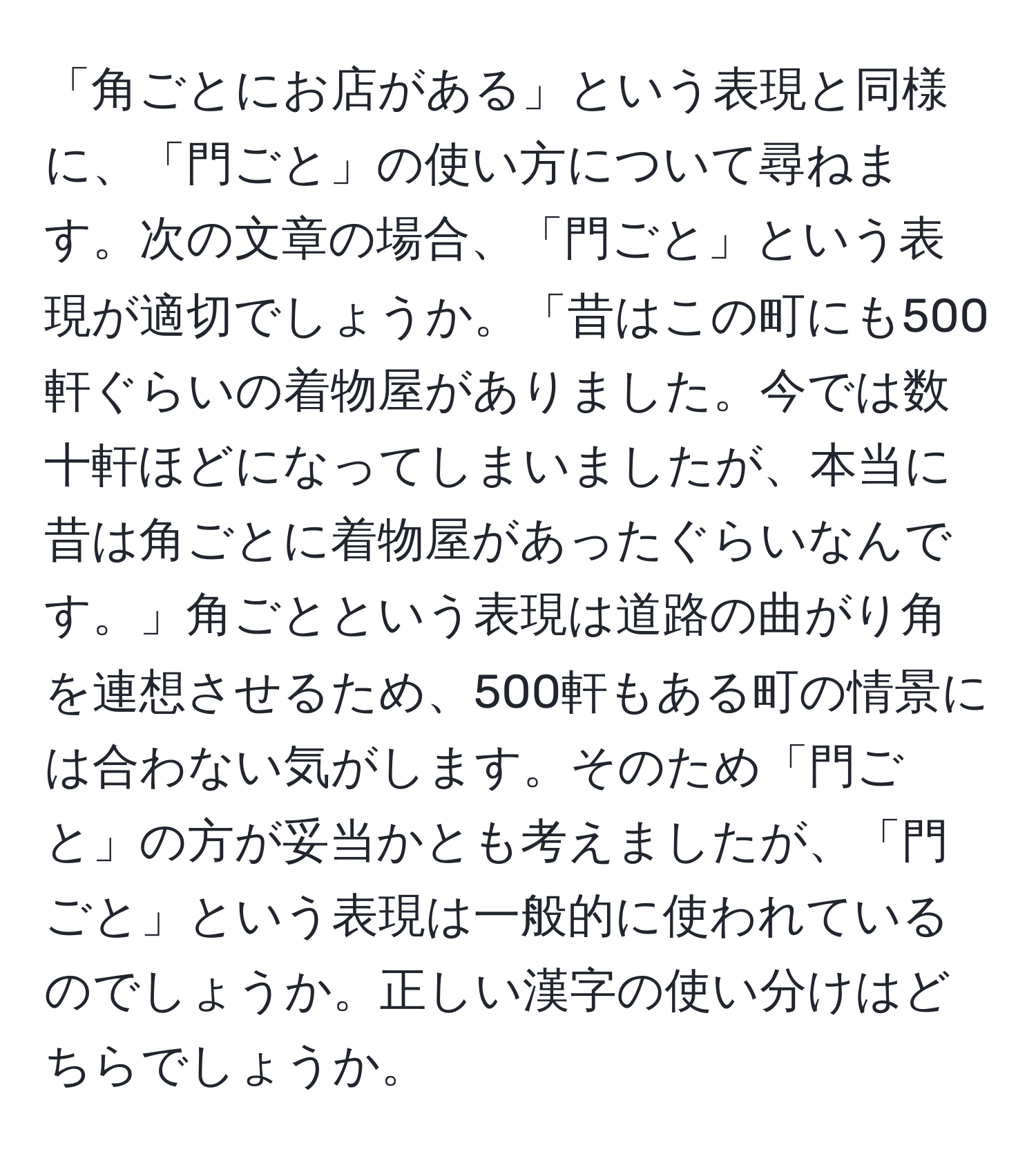 「角ごとにお店がある」という表現と同様に、「門ごと」の使い方について尋ねます。次の文章の場合、「門ごと」という表現が適切でしょうか。「昔はこの町にも500軒ぐらいの着物屋がありました。今では数十軒ほどになってしまいましたが、本当に昔は角ごとに着物屋があったぐらいなんです。」角ごとという表現は道路の曲がり角を連想させるため、500軒もある町の情景には合わない気がします。そのため「門ごと」の方が妥当かとも考えましたが、「門ごと」という表現は一般的に使われているのでしょうか。正しい漢字の使い分けはどちらでしょうか。