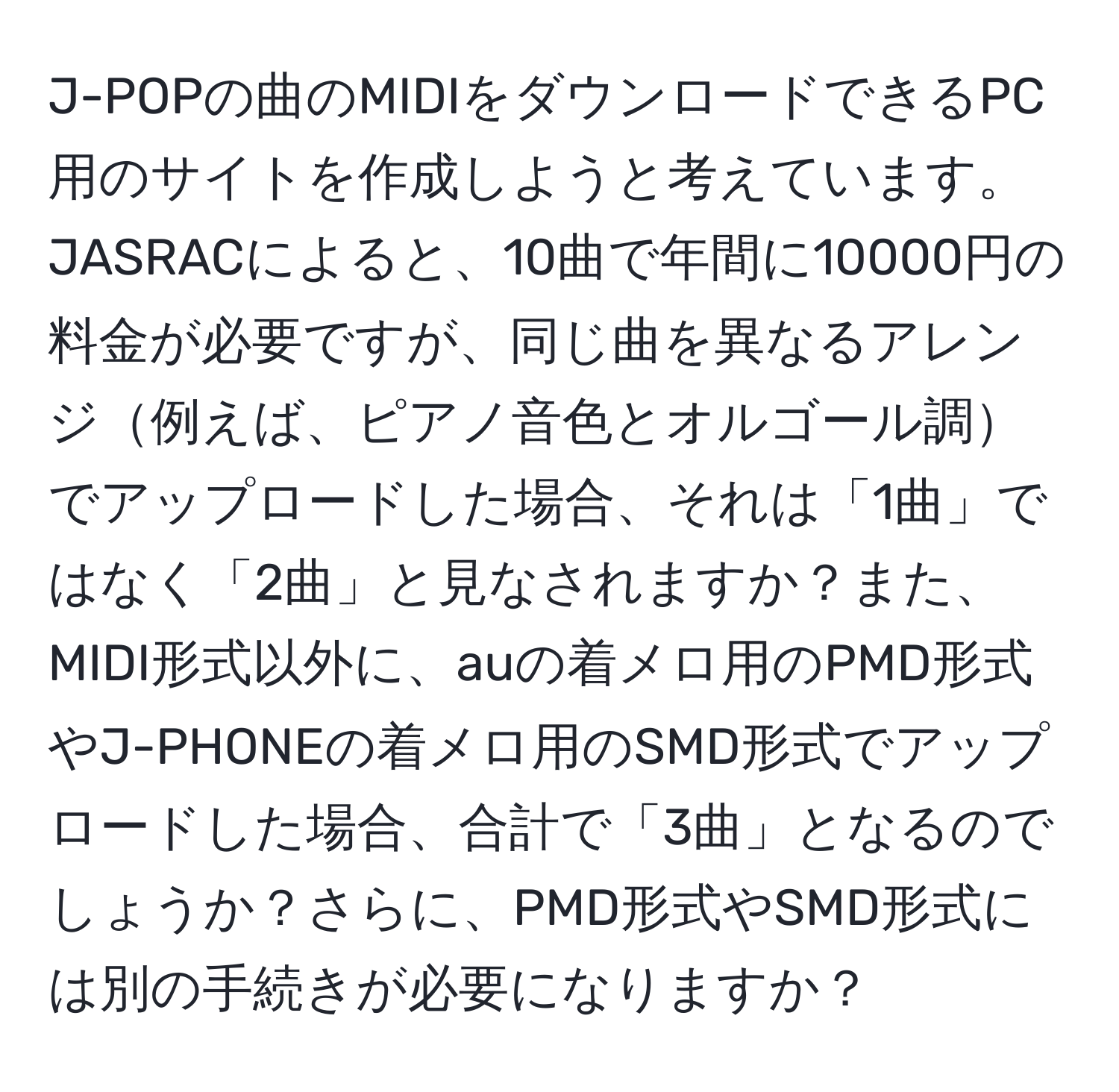 J-POPの曲のMIDIをダウンロードできるPC用のサイトを作成しようと考えています。JASRACによると、10曲で年間に10000円の料金が必要ですが、同じ曲を異なるアレンジ例えば、ピアノ音色とオルゴール調でアップロードした場合、それは「1曲」ではなく「2曲」と見なされますか？また、MIDI形式以外に、auの着メロ用のPMD形式やJ-PHONEの着メロ用のSMD形式でアップロードした場合、合計で「3曲」となるのでしょうか？さらに、PMD形式やSMD形式には別の手続きが必要になりますか？