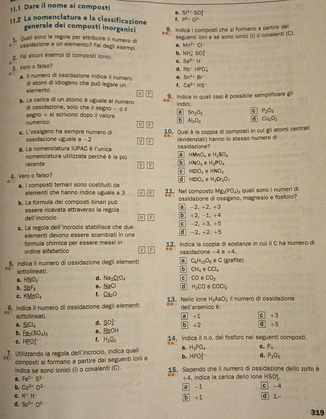 11.1 Dare il nome ai composti
e. Si^(4+)SO_4^((2-)
11.2 La nomenclatura e la classificazione f. P^5)+O^(2-)
generale dei composti inorganici 8. Indica i composti che si formano a partire dai
1. Quali sono le regole per attribuire il numero di
seguenti ioni e se sono ionici (I) o covalenti (C).
a. Mn^(2+)Cl^-
ossidazione a un elemento? Fai degli esempi.
b. NH_4^(+SO_4^(2-)
2. Fai alcuni esempi di composti ionici.
c. Se^6+)H^-
3. Vero o falso?
d. Rb^+HPO_4^(-. Il numero di ossidazione indica il numero Sn^4+)Br^-
e.
di atomi di idrogeno che può legare un
f. Ca^(2+)HS^-
elemento
V F 9. Indica in quali casi è possibile semplificare gli
b. La carica di un atomo è uguale al numero
indici .
di ossidazione, solo che il segno - o il c P_2O_5
a Sn_2O_2
segno + si scrivono dopo il valore
numerico b Al_2O_3
d Cu_2O_2
V F
c. L'ossigeno ha sempre numero di 10. Qual è la coppia di composti in cui gli atomi centrali
ossidazione uguale a -2 (evidenziati) hanno lo stesso numero di
V F
d. La nomenclatura IUPAC è l'unica ossidazione?
nomenclatura utilizzata perché è la più
a HMnO_4 e H_2SO_4
recente HNO_3 e H_3PO_4
v F b
c HCIO_4 e HNO_2
4. Vero o falso?
d HCIO_4 e H_2Cr_2O_7
a. I composti ternari sono costituiti da
elementi che hanno indice uguale a 3 v F 11. Nel composto Mg_3(PO_4) quali sono i numeri di
b. La formula dei composti binari può ossidazione di ossigeno, magnesio e fosforo?
essere ricavata attraverso la regola a -2, +2, +3
dell'incrocio b +2, -1, +4
V F
c. La regola dell'incrocio stabilisce che due c -2, +3, +5
elementi devono essere scambiati in una
d -2, +2, +5
formula chimica per essere messi in 12. Indica la coppia di sostanze in cui il C ha numero di
ordine alfabetico V F ossidazione -4 e +4.
5. Indica il numero di ossidazione degli elementi a C_6H_12O_6 e C (grafite)
sottolineati. b CH_4 e CCl_4
d.
a. H_ NO_3 Na_2CrO_4 c CO a CO_2
e. NaCl
b. SbF_5 d H_2CO e COCl_2
C. KMnO_4
f. Cs_2O
13. Nello ione H_2AsO_3^(- il numero di ossidazione
6. Indica il numero di ossidazione degli elementi dell'arsenico è:
sottolineati. a +1 c+3
d. _ S)O_4^((2-)
a. _ Si)Cl_4 b +2
overline d+5
b. _ Fe_2(SO_4)_3
e. _ RbOH
c. H_ PO_4^((2-) 14. Indica il n.o. del fosforo nei seguenti composti.
f. H_2)O_2
a. H_3PO_4 c. P_4
7. Utilizzando la regola dell'incrocio, indica quali
b.
composti si formano a partire dai seguenti ioni e HPO_3^((2-) d. P_2)O_3
indica se sono ionici (I) o covalenti (C). 15. Sapendo che il numero di ossidazione dello zolfo è
a. Fe^(2+)S^(2-) so +4, indica la carica dello ione HSO_3^(x.
b. Co^3+)O^(2-) a -1 c -4
c. K^+H^- d 1-
b +1
d. Sc^(3+)O^(2-)
319