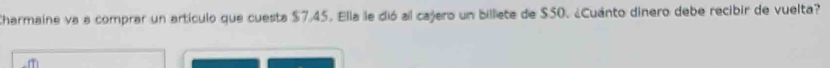 Charmaine va a comprar un artículo que cuesta $7,45. Ella le dió al cajero un billieta de $50. ¿Cuánto dinero debe recibir de vuelta?