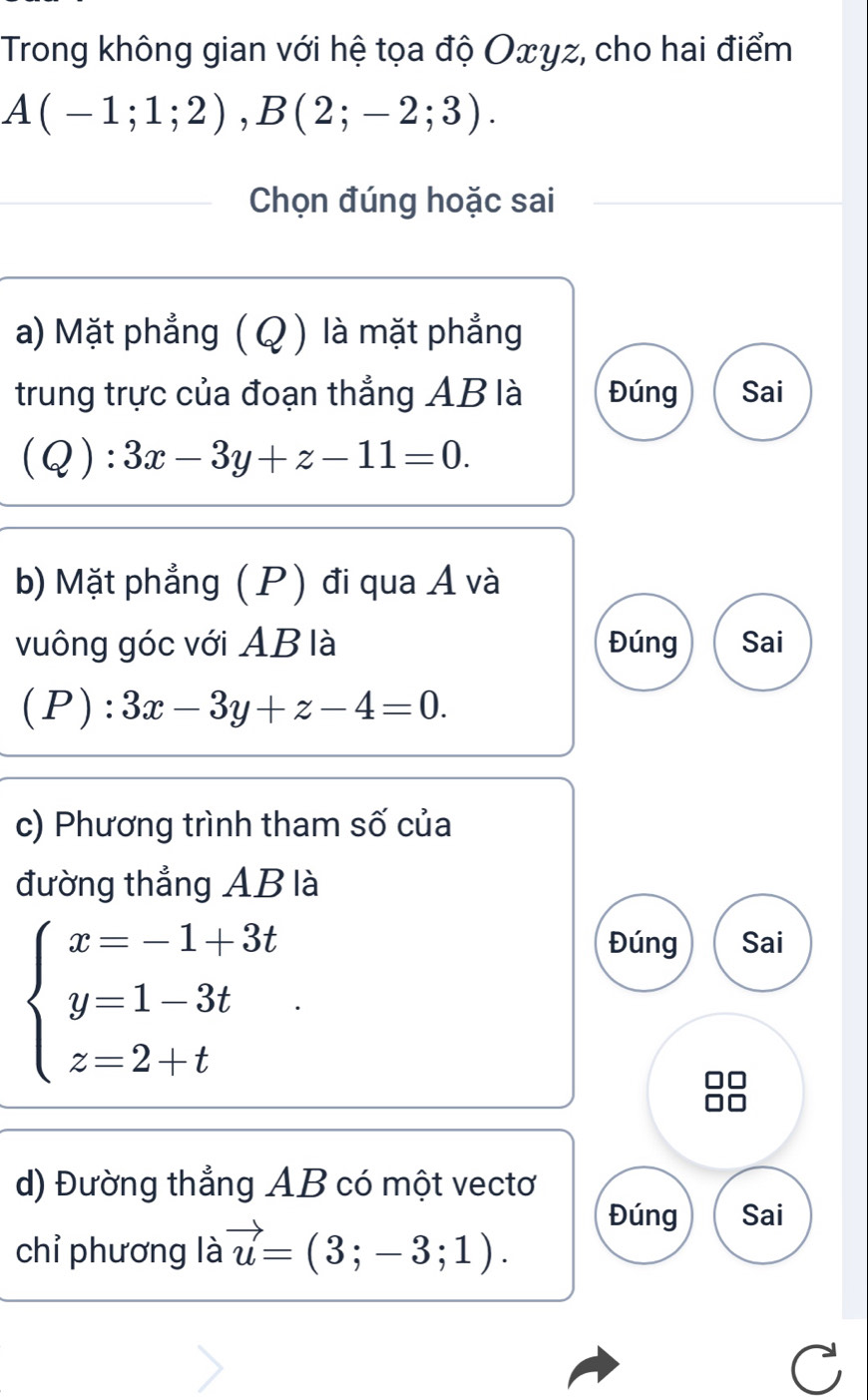 Trong không gian với hệ tọa độ Oxyz, cho hai điểm
A(-1;1;2), B(2;-2;3). 
Chọn đúng hoặc sai
a) Mặt phẳng ( Q ) là mặt phẳng
trung trực của đoạn thẳng AB là Đúng Sai
(Q):3x-3y+z-11=0. 
b) Mặt phẳng (P) đi qua Á và
vuông góc với AB là Đúng Sai
(P) .^·  3x-3y+z-4=0. 
c) Phương trình tham số của
đường thẳng AB là
beginarrayl x=-1+3t y=1-3t z=2+tendarray..
Đúng Sai
d) Đường thẳng AB có một vectơ
chỉ phương là vector u=(3;-3;1).
Đúng Sai