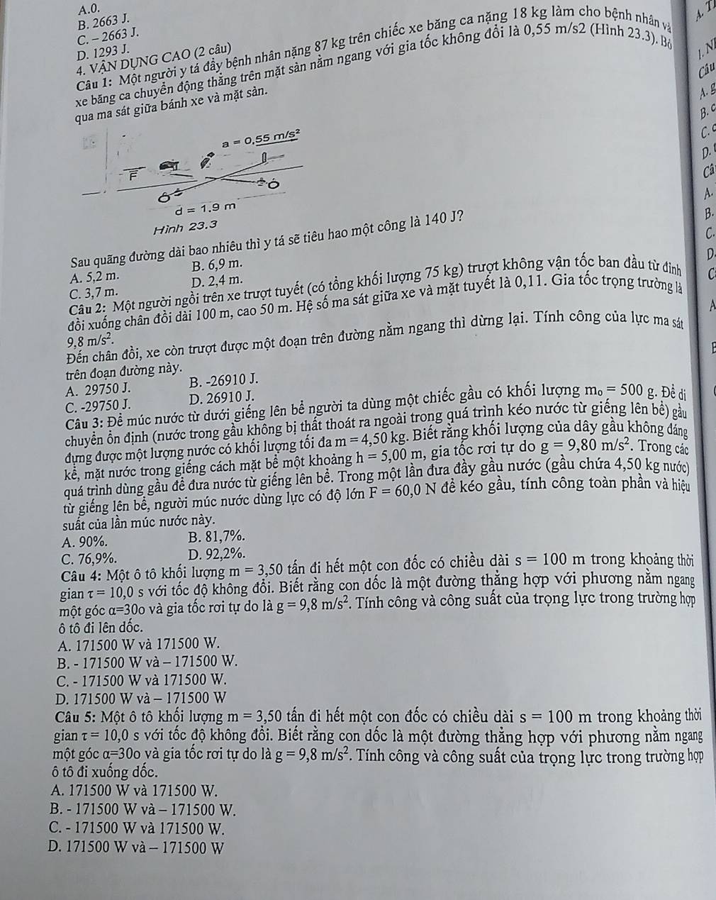 A.0.
B. 2663 J.
A T
C. - 2663 J.
Câu 1: Một người y tả đầy bệnh nhân nặng 87 kg trên chiếc xe băng ca nặng 18 kg làm cho bệnh nhân và
D. 1293 J.
4. VÂN DỤNG CAO (2 câu)
1.N
xe băng ca chuyển động thắng trên mặt sản nằm ngang với gia tốc không đổi là 0,55 m/s2 (Hình 23.3). Bộ
Câu
qua ma sát giữa bánh xe và mặt sản.
A. g
B. c
a=0,_ 55 m/s²
C. c
0
D. 
  
Câ
ó
A.
d=1.9m
Hình 23.3
Sau quãng đường dài bao nhiêu thì y tá sẽ tiêu hao một công là 140 J?
B.
C.
A. 5,2 m. B. 6,9 m.
C
Câu 2: Một người ngồi trên xe trượt tuyết (có tổng khối lượng 75 kg) trượt không vận tốc ban đầu từ đinh D.
C. 3,7 m. D. 2,4 m.
đổi xuống chân đồi dài 100 m, cao 50 m. Hệ số ma sát giữa xe và mặt tuyết là 0,11. Gia tốc trọng trường là
A
9,8m/s^2.
Đến chân đồi, xe còn trượt được một đoạn trên đường nằm ngang thì dừng lại. Tính công của lực ma sán
  
trên đoạn đường này.
A. 29750 J. B. -26910 J.
C. -29750 J. D. 26910 J.
Câu 3: Đề múc nước từ dưới giếng lên bể người ta dùng một chiếc gầu có khối lượng m_o=500 g. Đề di
chuyển ổn định (nước trong gầu không bị thất thoát ra ngoài trong quá trình kéo nước từ giếng lên bề) gầu
đựng được một lượng nước có khối lượng tối đa m=4,50kg :. Biết rằng khối lượng của dây gầu không đảng
kể, mặt nước trong giếng cách mặt bể một khoảng h=5,00m , gia tốc rơi tự do g=9,80m/s^2.  Trong các
tuá trình dùng gầu đề đưa nước từ giếng lên bề. Trong một lần đưa đầy gầu nước (gầu chứa 4,50 kg nước)
từ giếng lên bể, người múc nước dùng lực có độ lớn F=60,0N đề kéo gầu, tính công toàn phần và hiệu
suất của lần múc nước này.
A. 90%. B. 81,7%.
C. 76,9%. D. 92,2%.
Câu 4: Một ô tô khối lượng m=3,50 tấn đi hết một con đốc có chiều dài s=100m trong khoảng thời
gian tau =10,0 s với tốc độ không đổi. Biết rằng con dốc là một đường thắng hợp với phương nằm ngang
một góc alpha =300 và gia tốc rơi tự do là g=9,8m/s^2. Tính công và công suất của trọng lực trong trường hợp
ô tô đi lên dốc.
A. 171500 W và 171500 W.
B. - 171500 W và - 171500 W.
C. - 171500 W và 171500 W.
D. 171500 W và - 171500 W
Câu 5: Một ô tô khối lượng m=3,50 tấn đi hết một con đốc có chiều dài s=100m trong khoảng thời
gian tau =10,0 s với tốc độ không đổi. Biết rằng con dốc là một đường thẳng hợp với phương nằm ngang
một góc alpha =300 và gia tốc rơi tự do là g=9,8m/s^2 F. Tính công và công suất của trọng lực trong trường hợp
ô tô đi xuống đốc.
A. 171500 W và 171500 W.
B. - 171500 W và - 171500 W.
C. - 171500 W và 171500 W.
D. 171500 W và - 171500 W