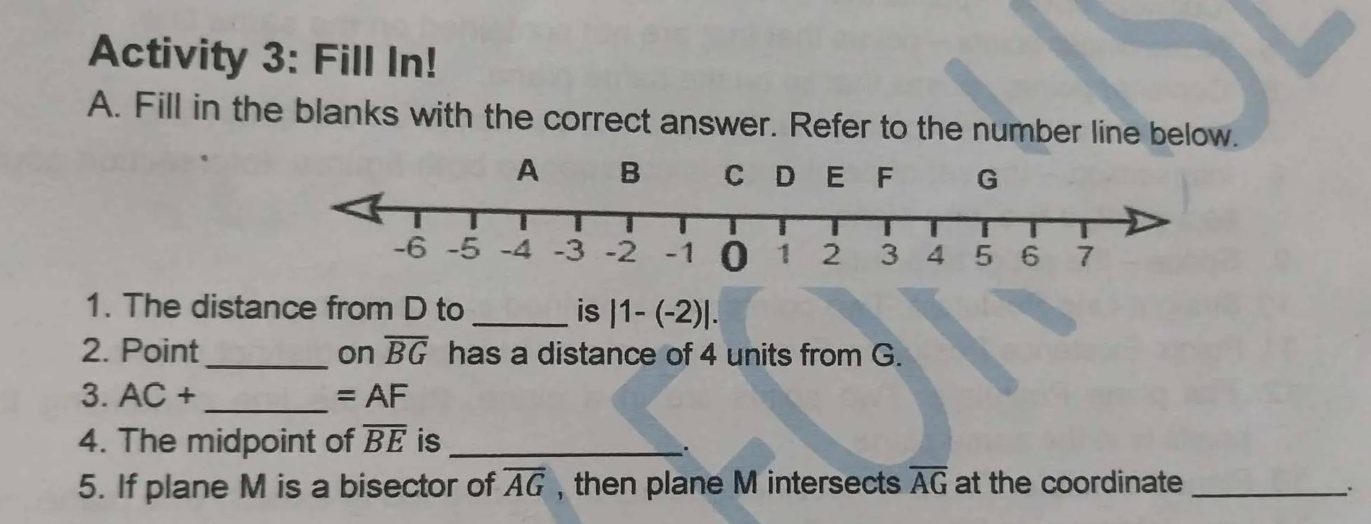 Activity 3: Fill In! 
A. Fill in the blanks with the correct answer. Refer to the number line below. 
1. The distance from D to _is |1-(-2)|. 
2. Point_ on overline BG has a distance of 4 units from G. 
3. AC+ _  =AF
4. The midpoint of overline BE is_ 
、. 
5. If plane M is a bisector of overline AG , then plane M intersects overline AG at the coordinate_ 
..