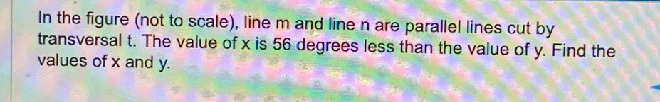 In the figure (not to scale), line m and line n are parallel lines cut by 
transversal t. The value of x is 56 degrees less than the value of y. Find the 
values of x and y.