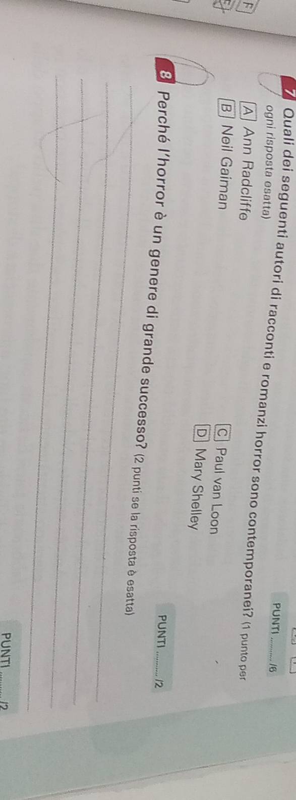 PUNTI /6
ogni risposta esatta)
Quali dei seguenti autori di racconti e romanzi horror sono contemporanei? (1 punto per
F A Ann Radcliffe
B| Neil Gaiman
C] Paul van Loon
D Mary Shelley
PUNTI 12
_
8 Perché l'horror è un genere di grande successo? (2 punti se la risposta è esatta)
_
_
_
PUNTI 12