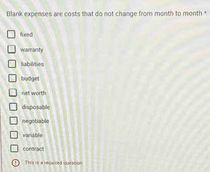 Blank expenses are costs that do not change from month to month *
fixed
warranty
liabilities
budget
net worth
disposable
negotiable
variable
contract
This is a required question