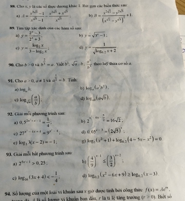 Cho x, y là các số thực dương khác 1. Rút gọn các biểu thức sau:
a) A= (x^(3sqrt(3))-1)/x^(sqrt(3))-1 - (x^(2sqrt(3))+x^(sqrt(3)))/x^(sqrt(3))  b) B=frac x^(2sqrt(2))-y^(2sqrt(3))(x^(sqrt(2))-y^(sqrt(3)))^2+1.
89. Tìm tập xác định của các hàm số sau:
a) y= (2^x-3)/2^x+3 ;
b) y=sqrt(3^x-1)
、
c) y=frac log _2x3-log _2x; y=frac 1sqrt(log _0.2)x+2.
d)
90. Cho b>0 và b^(frac 2)3=a. Viết b^2.sqrt(a).b: a^6/b^3  theo luỹ thừa cơ số a.
91. Cho a>0,a!= 1 và a^(frac 1)2=b. Tinh:
a) log _ab;
b) log _a(a^3b^2):
c) log _sqrt(a)( a/b );
d) log _ab(asqrt(b)).
92. Giải mỗi phương trình sau:
a) 0,5^(2x^2)+x-1= 1/4 ; b) 2^(x^2)-6x- 5/2 =16sqrt(2);
c) 27^(x^2)-4x+4=9^(x^2)-4; d) 0.05^(x-3)=(2sqrt(5))^x;
e) log _33(x-2)=-1; g) log _5(x^2+1)+log _0.2(4-5x-x^2)=0.
93. Giải mỗi bất phương trình sau:
a) 2^(5x+1)>0,25;
b) ( 4/9 )^x-1≤ ( 3/2 )^x+2
c) log _16(3x+4)<- 1/4 ; d) log _0.2(x^2-6x+9)≥ log _0.2(x-3).
94. Số lượng của một loài vi khuẩn sau x giờ được tính bởi công thức f(x)=Ae^(nx),
đó 4 là số lượng vị khuẩn ban đầu, r là tỉ lệ tăng trưởng (r>0). Biết số