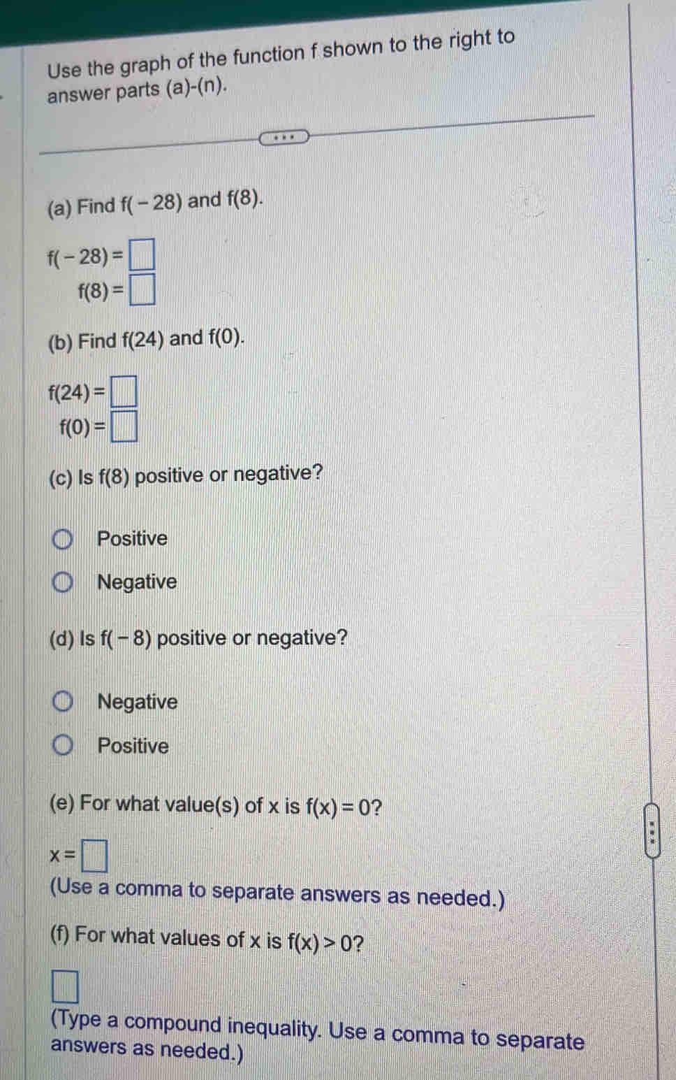 Use the graph of the function f shown to the right to
answer parts (a)-(n).
(a) Find f(-28) and f(8).
f(-28)=□
f(8)=□
(b) Find f(24) and f(0).
f(24)=□
f(0)=□
(c) ls f(8) positive or negative?
Positive
Negative
(d)ls f(-8) positive or negative?
Negative
Positive
(e) For what value(s) of x is f(x)=0 ?
x=□
(Use a comma to separate answers as needed.)
(f) For what values of x is f(x)>0 2
(Type a compound inequality. Use a comma to separate
answers as needed.)