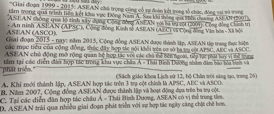 từ nệu sau đay:
*Giai đoạn 1999 - 2015: ASEAN chú trọng củng cổ sự đoàn kết trong tổ chức, đóng vai trò trung
tâm trong quá trình liên kết khu vực Đông Nam Á. Sau khi thông qua Hiến chương ASEAN (2007),
ASEAN thông qua lộ tỉnh xây dựng Cộng đồng ASEAN với ba trụ cột (2009): Cộng đồng Chính trị
- An ninh ASEAN (APSC), Cộng đồng Kinh tễ ASEAN (AEC) và Cộng đồng Văn hóa - Xã hội
ASEAN (ASCO).
Giai đoạn 2015 - nay: năm 2015, Cộng đồng ASEAN được thành lập, ASEAN tập trung thực hiện
các mục tiêu của cộng đồng, thúc đây hợp tác nội khổi trên cơ sở ba trụ cột APSC, AEC và ASCC.
ASEAN chủ động mở rộng quan hệ hợp tác với các chủ thể bên ngoài, tiếp tực phát huy vị thể trung
tâm tại các diễn đàn hợp tác trong khu vực châu Á - Thái Bình Dương nhẫm đảm bảo hòa binh và
phát triển."
(Sách giáo khoa Lịch sử 12, bộ Chân trời sáng tạo, trang 26)
A. Khi mới thành lập, ASEAN hợp tác trên 3 trụ cột chính là APSC, AEC và ASCO.
B. Năm 2007, Cộng đồng ASEAN được thành lập và hoạt động dựa trên ba trụ cột.
C. Tại các diễn đàn hợp tác châu Á - Thái Bình Dương, ASEAN có vị thế trung tâm.
D. ASEAN trải qua nhiều giai đoạn phát triển với sự hợp tác ngày càng chặt chẽ hơn.