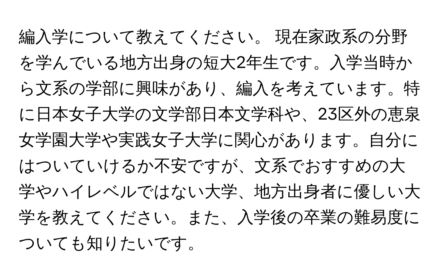 編入学について教えてください。 現在家政系の分野を学んでいる地方出身の短大2年生です。入学当時から文系の学部に興味があり、編入を考えています。特に日本女子大学の文学部日本文学科や、23区外の恵泉女学園大学や実践女子大学に関心があります。自分にはついていけるか不安ですが、文系でおすすめの大学やハイレベルではない大学、地方出身者に優しい大学を教えてください。また、入学後の卒業の難易度についても知りたいです。