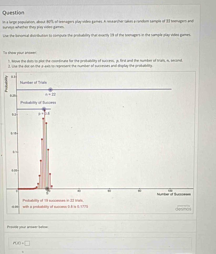 Question 
In a large population, about 80% of teenagers play video games. A researcher takes a random sample of 22 teenagers and 
surveys whether they play video games. 
Use the binomial distribution to compute the probability that exactly 19 of the teenagers in the sample play video games. 
To show your answer: 
1. Move the dots to plot the coordinate for the probability of success, p, first and the number of trials, n, second. 
2. Use the dot on the æ-axis to represent the number of successes and display the probability.
7 0.3
Number of Trials
0.25
n=22
Probability of Success
0.2 p=p.8
0.15
0.1
0.05
0 100
3o 40 60 80
Number of Succceses 
Probability of 19 successes in 22 trials,
-0.05 with a probability of success 0.8 is 0.1775 desmos ooweod by 
Provide your answer below:
P(X)=□