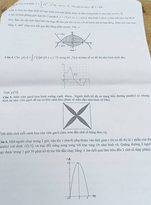 Cho tích phân I=∈tlimits^asqrt(a^2-x^2)dx,voia>0. Tìm giả trị của ơ đề I=8π .
Cầu 3. Bạn An nhận thiết kể logo hình con mất (phần được tô đậm trong hình 7) cho một cơ sờ y tế.
Logo là hình phầng giới hạn bởi 2 parabol y=f(x) vá y=g(x) như hình 7 (đơn vị trên mỗi trục toạ độ là
đm). Bạn An cần tính diện tích của logo để báo giá cho cơ sở y tế đó trước khi ki hợp đồng. Diện tích của logo
bằng xdm^2 (làm tròn kết quá đến hàng phần mười). Tìm x.
y=f(x)

2 3
g(x) -1
Hình 7
Câu 4. Cho g(x)=∈tlimits _0^xf(t)dt,(0≤ x≤ 7) trong đó f(t) là hàm số có đồ thị như hình dưới đây.
Tính g(3).
Câu 5. Một viên gạch hoa hình yuông cạnh 40cm . Người thiết kế đã sử dụng bốn đường parabol có chung
đinh tại tâm viên gạch để tạo ra bốn cánh hoa (được tô mẫu sẫm như hình vẽ bên).
Tính diện tích mỗi cánh hoa của viên gạch (làm tròn đến chữ số hàng đơn vị).
Câu 6. Một người chạy trong 2 giờ, vận tốc v (km/h) phụ thuộc vào thời gian t (h) có đồ thị là 1 phần của đư
arabol với đỉnh I(1;5) và trục đổi xứng song song với trục tung Ov như hình vẽ. Quãng đường S ngườ
mạy được trong 1 giờ 30 phút kể từ lúc bắt đầu chạy bằng x km (kết quả làm tròn đến 2 chữ số thập phân)