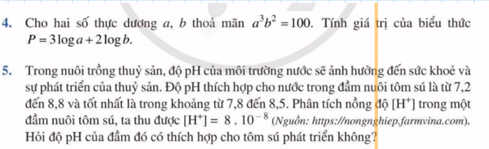 Cho hai số thực dương a, b thoả mãn a^3b^2=100. Tính giá trị của biểu thức
P=3log a+2log b. 
5. Trong nuôi trồng thuỷ sản, độ pH của môi trường nước sẽ ảnh hưởng đến sức khoẻ và 
sự phát triển của thuỷ sản. Độ pH thích hợp cho nước trong đầm nuôi tôm sú là từ 7,2
đến 8,8 và tốt nhất là trong khoảng từ 7,8 đến 8, 5. Phân tích nồng độ [H^+] trong một 
đầm nuôi tôm sú, ta thu được [H^+]=8.10^(-8) (Nguồn: https://nongnghiep.farmvina.com). 
Hỏi độ pH của đầm đó có thích hợp cho tôm sú phát triển không?