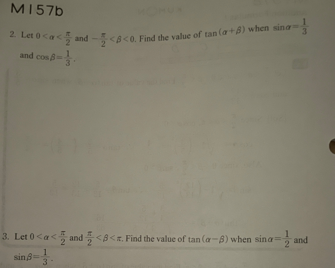 M157b 
2. Let 0 and - π /2  <0</tex> . Find the value of tan (alpha +beta ) when sin alpha = 1/3 
and cos beta = 1/3 . 
3. Let 0 and  π /2  . Find the value of tan (alpha -beta ) when sin alpha = 1/2  and
sin beta = 1/3 .