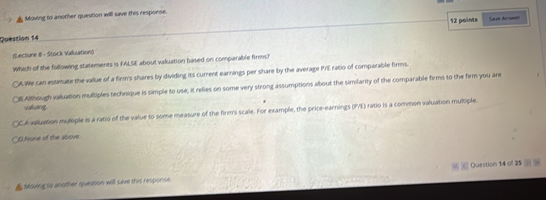 Moving to another question will save this response.
Question 14 12 points Save Arsuver
(Lecture 8 - Stock Valuation)
Which of the following statements is FALSE about valuation based on comparable firms?
A. We can estimate the value of a firm's shares by dividing its current earnings per share by the average P/E ratio of comparable firms.
B Although valuation multiples technique is simple to use, it relies on some very strong assumptions about the similarity of the comparable firms to the firm you are
CA valuation multiple is a ratio of the value to some measure of the firm's scale. For example, the price-earnings (P/E) ratio is a common valuation multiple.
D.None of the sbove.
Moving to another question will save this resporse. Question 14 of 25