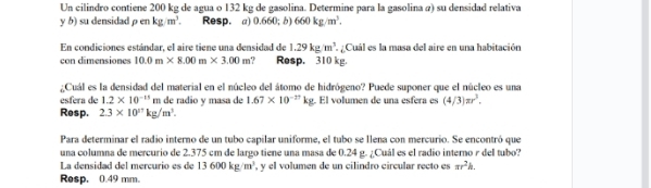 Un cilindro contiene 200 kg de agua o 132 kg de gasolina. Determine para la gasolina a) su densidad relativa 
y b) su densidad rho enkg/m^3. Resp. a) 0.660;b 660kg/m^3. 
En condiciones estándar, el aire tiene una densidad de 1.29kg/m^3. a ¿ Cuál es la masa del aire en una habitación 
con dimensiones 10.0m* 8.00m* 3.00m. Resp. 310 kg. 
¿Cuál es la densidad del material en el núcleo del átomo de hidrógeno? Puede suponer que el núcleo es una 
esfera de 1.2* 10^(-15)m de radio y masa de 1.67* 10^(-27)kg El volumen de una esfera es (4/3)π r^3. 
Resp. 2.3* 10^nkg/m^3. 
Para determinar el radio interno de un tubo capilar uniforme, el tubo se llena con mercurio. Se encontró que 
una columna de mercurio de 2.375 cm de largo tiene una masa de 0.24 g. ¿Cuál es el radio interno r del tubo? 
La densidad del mercurio es de 13600kg/m^3 , y el volumen de un cilindro circular recto es π r^2h. 
Resp. 0.49 mm.