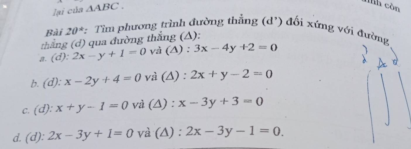 lại của △ ABC. 
lnh còn
Bài 20^* *: Tìm phương trình đường thẳng (d') đối xứng với đường
thắng (d) qua đường thắng (△):
a. (d): 2x-y+1=0 và (Δ) : 3x-4y+2=0
b. (d): x-2y+4=0 và (Δ) : 2x+y-2=0
c. (d): x+y-1=0 và (Δ) : x-3y+3=0
d. (d): 2x-3y+1=0 và (Δ) : 2x-3y-1=0.