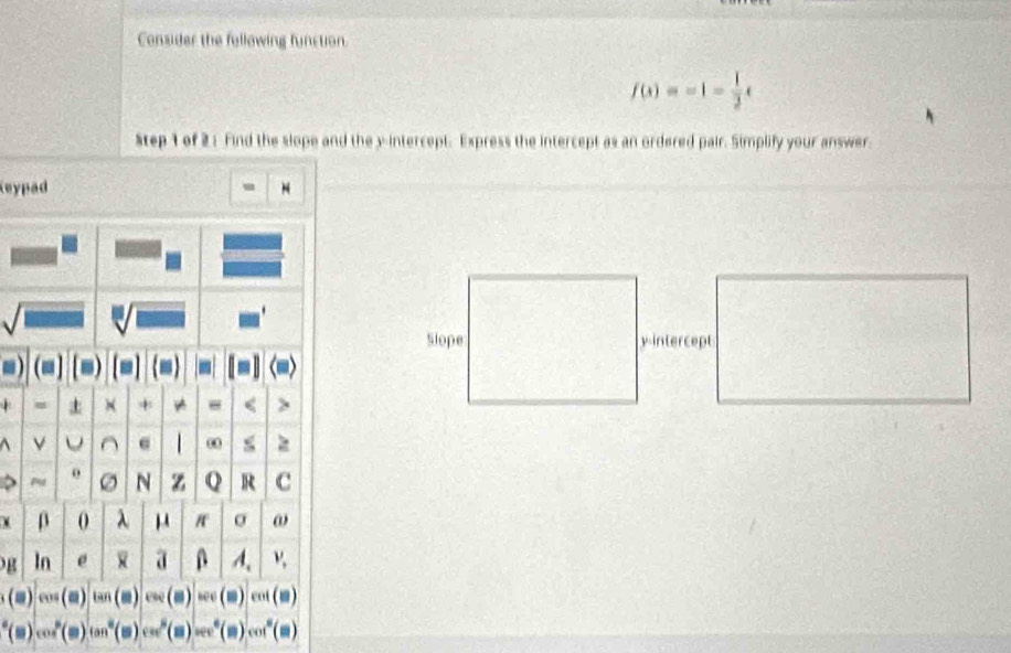 Consider the following function.
f(x)=-1- 1/2 x
tep 1 of 2 : Find the slope and the y-intercept. Express the intercept as an ordered pair. Simplify your answer 
leypad - N 
Slope y-intercept 
+ 
>
(equiv )cos (equiv )tan (□ )csc (□ )=cos (□ ) ent (□ 
(s)cos^2(s)(m)cos (s)cos^2(m(m°(s)cos^6())