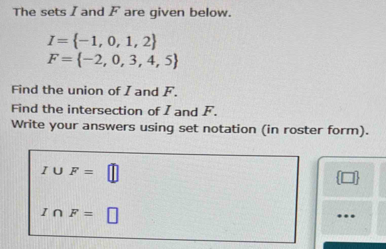 The sets I and F are given below.
I= -1,0,1,2
F= -2,0,3,4,5
Find the union of I and F. 
Find the intersection of I and F. 
Write your answers using set notation (in roster form).
I∪ F=□
2 □
I∩ F= □ 
…