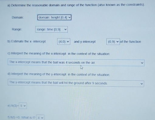 Determine the reasonable domain and range of the function (also known as the constraints). 
Domain: domain: height [0,4]
Range: range: time [0,9]
b) Estimate the x - intercept (4,0) and y-intercept (0,9) of the function 
c) Interpret the meaning of the x-intercept in the context of the situation: 
The x-intercept means that the ball was 4 seconds on the air 
d) Interpret the meaning of the y-intercept in the context of the situation. 
The y-intercept means that the ball will hit the ground after 9 seconds. 
e) h(3)=9
1) h(t)=0. What is t? 4