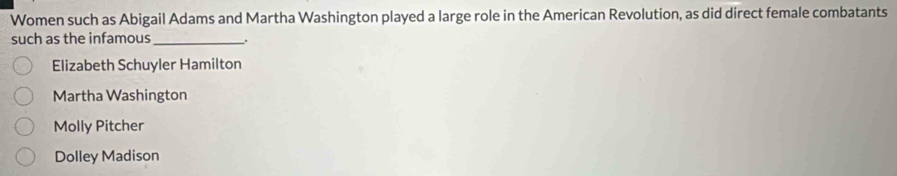 Women such as Abigail Adams and Martha Washington played a large role in the American Revolution, as did direct female combatants
such as the infamous_ .
Elizabeth Schuyler Hamilton
Martha Washington
Molly Pitcher
Dolley Madison
