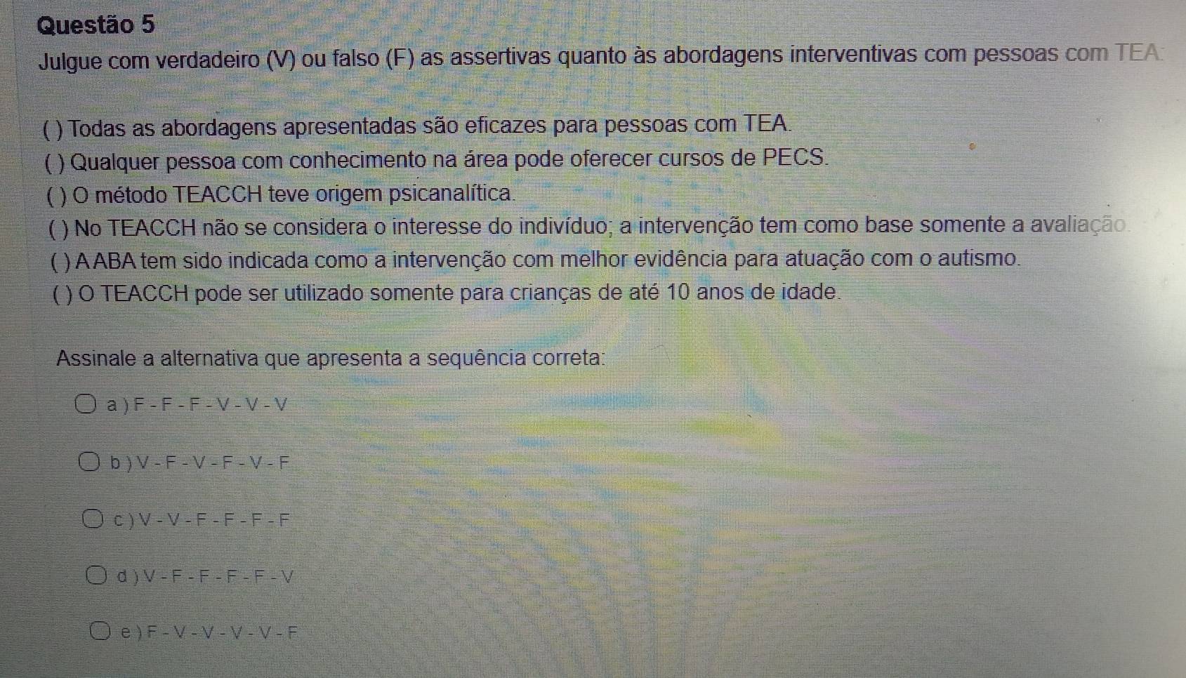 Julgue com verdadeiro (V) ou falso (F) as assertivas quanto às abordagens interventivas com pessoas com TEA
( ) Todas as abordagens apresentadas são eficazes para pessoas com TEA.
L ) Qualquer pessoa com conhecimento na área pode oferecer cursos de PECS.
) O método TEACCH teve origem psicanalítica.
( ) No TEACCH não se considera o interesse do indivíduo; a intervenção tem como base somente a avaliação.
C ) AABA tem sido indicada como a intervenção com melhor evidência para atuação com o autismo.
[ ( ) O TEACCH pode ser utilizado somente para crianças de até 10 anos de idade.
Assinale a alternativa que apresenta a sequência correta:
a ) F-F-F-V-V-V
b ) V-F-V-F-V-F
C ) V-V-F-F-F-F
d ) V-F-F-F-F-V
e ) F-V-V-V-V-F