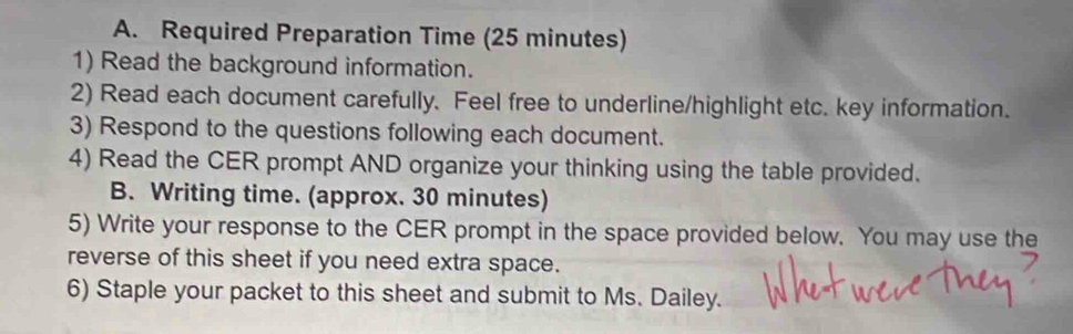 Required Preparation Time (25 minutes) 
1) Read the background information. 
2) Read each document carefully. Feel free to underline/highlight etc. key information. 
3) Respond to the questions following each document. 
4) Read the CER prompt AND organize your thinking using the table provided. 
B. Writing time. (approx. 30 minutes) 
5) Write your response to the CER prompt in the space provided below. You may use the 
reverse of this sheet if you need extra space. 
6) Staple your packet to this sheet and submit to Ms. Dailey.