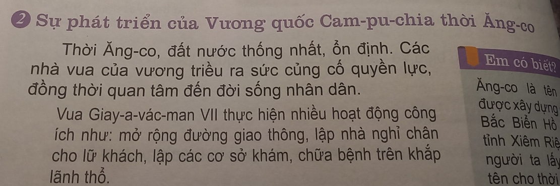 Sự phát triển của Vưong quốc Cam-pu-chia thời Ảng-co 
Thời Ăng-co, đất nước thống nhất, ổn định. Các 
nhà vua của vương triều ra sức củng cố quyền lực, 
Em có biết? 
đồng thời quan tâm đến đời sống nhân dân. 
Ăng-co là tên 
được xây dựng 
Vua Giay-a-vác-man VII thực hiện nhiều hoạt động công Bắc Biến Hồ 
ích như: mở rộng đường giao thông, lập nhà nghỉ chân t ỉnh Xiêm Riệ 
cho lữ khách, lập các cơ sở khám, chữa bệnh trên khắp người ta lấy 
lãnh thổ. tên cho thời