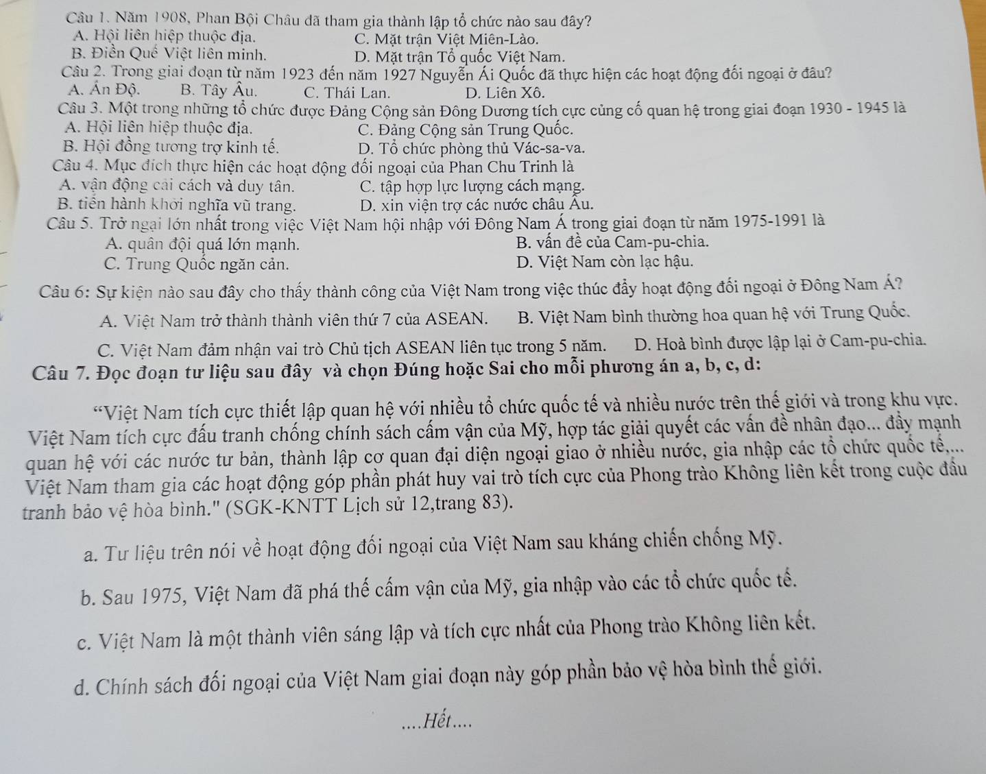 Năm 1908, Phan Bội Châu đã tham gia thành lập tổ chức nào sau đây?
A. Hội liên hiệp thuộc địa. C. Mặt trận Việt Miên-Lào.
B. Điền Quế Việt liên minh. D. Mặt trận Tổ quốc Việt Nam.
Câu 2. Trong giai đoạn từ năm 1923 đến năm 1927 Nguyễn Ái Quốc đã thực hiện các hoạt động đối ngoại ở đầu?
A. Ấn Độ. B. Tây Âu. C. Thái Lan. D. Liên Xô.
Câu 3. Một trong những tổ chức được Đảng Cộng sản Đông Dương tích cực củng cố quan hệ trong giai đoạn 1930 - 1945 là
A. Hội liên hiệp thuộc địa. C. Đảng Cộng sản Trung Quốc.
B. Hội đồng tương trợ kinh tế. D. Tổ chức phòng thủ Vác-sa-va.
Câu 4. Mục đích thực hiện các hoạt động đối ngoại của Phan Chu Trinh là
A. vận động cải cách và duy tân. C. tập hợp lực lượng cách mạng.
B. tiền hành khởi nghĩa vũ trang. D. xin viện trợ các nước châu Âu.
Câu 5. Trở ngại lớn nhất trong việc Việt Nam hội nhập với Đông Nam Á trong giai đoạn từ năm 1975-1991 là
A. quân đội quá lớn mạnh. B. vấn đề của Cam-pu-chia.
C. Trung Quốc ngăn cản. D. Việt Nam còn lạc hậu.
Câu 6: Sự kiện nào sau đây cho thấy thành công của Việt Nam trong việc thúc đẩy hoạt động đối ngoại ở Đông Nam Á?
A. Việt Nam trở thành thành viên thứ 7 của ASEAN. B. Việt Nam bình thường hoa quan hệ với Trung Quốc.
C. Việt Nam đảm nhận vai trò Chủ tịch ASEAN liên tục trong 5 năm. D. Hoà bình được lập lại ở Cam-pu-chia.
Câu 7. Đọc đoạn tư liệu sau đây và chọn Đúng hoặc Sai cho mỗi phương án a, b, c, d:
*Việt Nam tích cực thiết lập quan hệ với nhiều tổ chức quốc tế và nhiều nước trên thế giới và trong khu vực.
Việt Nam tích cực đấu tranh chống chính sách cấm vận của Mỹ, hợp tác giải quyết các vấn đề nhân đạo... đẩy mạnh
quan hệ với các nước tư bản, thành lập cơ quan đại diện ngoại giao ở nhiều nước, gia nhập các tổ chức quốc tế...
Việt Nam tham gia các hoạt động góp phần phát huy vai trò tích cực của Phong trào Không liên kết trong cuộc đầu
tranh bảo vệ hòa bình.' (SGK-KNTT Lịch sử 12,trang 83).
a. Tư liệu trên nói về hoạt động đối ngoại của Việt Nam sau kháng chiến chống Mỹ.
b. Sau 1975, Việt Nam đã phá thế cấm vận của Mỹ, gia nhập vào các tổ chức quốc tế.
c. Việt Nam là một thành viên sáng lập và tích cực nhất của Phong trào Không liên kết.
d. Chính sách đối ngoại của Việt Nam giai đoạn này góp phần bảo vệ hòa bình thế giới.
Hết ....