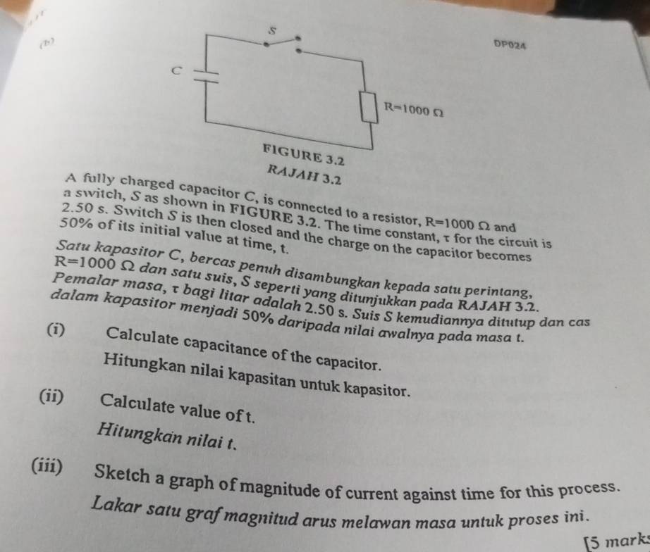 (1)DP024
A fully chaapacitor C, is connected to a resistor, R=1000Omega and
a switch, S as shown in FIGURE 3.2. The time constant, τ for the circuit is
2.50 s. Switch S is then closed and the charge on the capacitor becomes
50% of its initial value at time, t.
Satu kapasitor C, bercas penuh disambungkan kepada satu perintang,
R=1000 Ω dan satu suis, S seperti yang ditunjukkan pada RAJAH 32.
Pemalar masa, τ bagi litar adalah 2.50 s. Suis S kemudiannya ditutup dan cas
dalam kapasitor menjadi 50% daripada nilai awalnya pada masa t
(i) Calculate capacitance of the capacitor.
Hitungkan nilai kapasitan untuk kapasitor.
(ii) Calculate value of t.
Hitungkan nilai t.
(iii) Sketch a graph of magnitude of current against time for this process.
Lakar satu grafmagnitud arus melawan masa untuk proses ini.
[5 marks