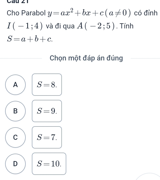 Cho Parabol y=ax^2+bx+c(a!= 0) có đỉnh
I(-1;4) và đi qua A(-2;5). Tính
S=a+b+c. 
Chọn một đáp án đúng
A S=8.
B S=9.
C S=7.
D S=10.