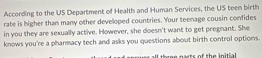 According to the US Department of Health and Human Services, the US teen birth 
rate is higher than many other developed countries. Your teenage cousin confides 
in you they are sexually active. However, she doesn't want to get pregnant. She 
knows you're a pharmacy tech and asks you questions about birth control options. 
l three parts of the initial