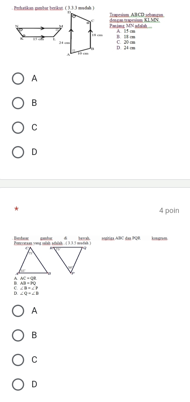 Trapesium ABCD sebangun
dengan trapesium KLMN.
Panjang MN adalah ...
A. 15 cm
B. 18 cm
C. 20 cm
D. 24 cm
A
B
C
D
4 poin
Berdasar gambar di bawah, segitiga ABC dan PQR kongruen
Pernyataan yang salah adalah...( 3.3.5 mudah )
AC=QR
A AB=PQ
C. ∠ B=∠ P
∠ Q=∠ B
A
B
C
D