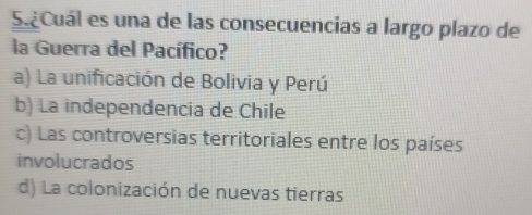 ¿Cuál es una de las consecuencias a largo plazo de
la Guerra del Pacífico?
a) La unificación de Bolivia y Perú
b) La independencia de Chile
c) Las controversias territoriales entre los países
involucrados
d) La colonización de nuevas tierras