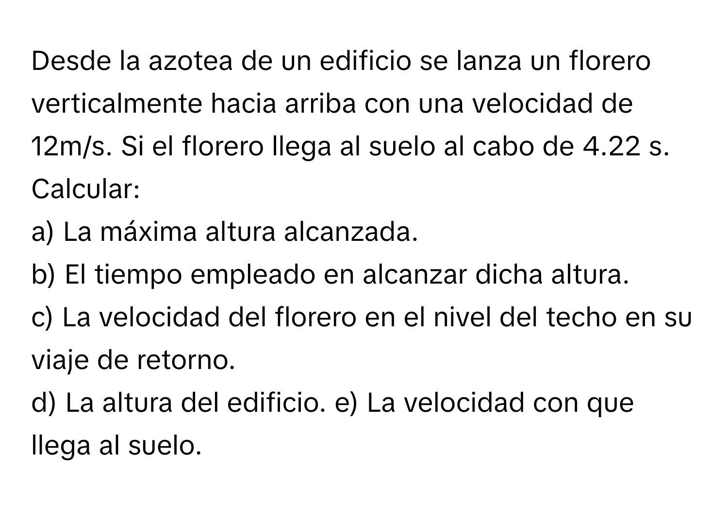 Desde la azotea de un edificio se lanza un florero verticalmente hacia arriba con una velocidad de 12m/s. Si el florero llega al suelo al cabo de 4.22 s. Calcular:
 

a) La máxima altura alcanzada. 
b) El tiempo empleado en alcanzar dicha altura. 
c) La velocidad del florero en el nivel del techo en su viaje de retorno. 
d) La altura del edificio. e) La velocidad con que llega al suelo.