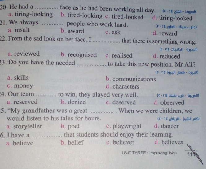 He had a _face as he had been working all day. (F·FE qiàll - bgụwi)
a. tiring-looking b. tired-looking c. tired-looked d. tiring-looked
21. We always _people who work hard. (F · F E jgb|| - cliụ (giạ)
a. insult b. award c. ask d. reward
22. From the sad look on her face, I _that there is something wrong.
(Γ · Γε いial - бμ¬ul)
a. reviewed b. recognised c. realised d. reduced
23. Do you have the needed _to take this new position, Mr Ali?
(Γ · Γ ε δµ II Jlaw - ōjI)
a. skills b. communications
c. money d. characters
4. Our team _to win, they played very well. (f · F E lbib qjè - âujél)
a. reserved b. denied c. deserved d. observed
5. “My grandfather was a great _. When we were children, we
would listen to his tales for hours. (Γ · Γε yòLJI - ¿μîI JàS)
a. storyteller b. poet c. playwright d. dancer
6. I have a _that students should enjoy their learning.
a. believe b. belief c. believer d. believes
UNIT THREE : Improving lives 11